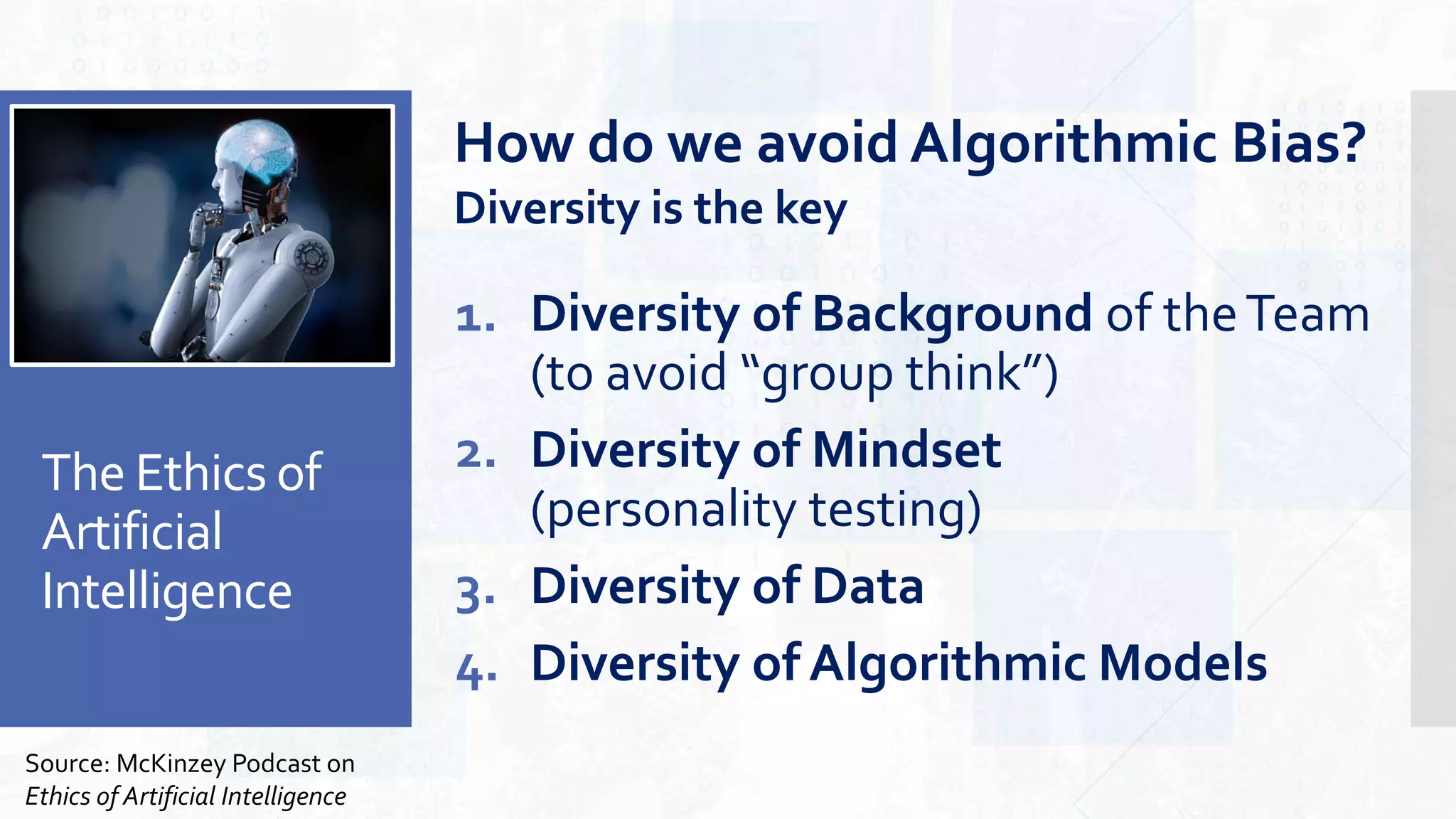 The Ethics of
Artificial
Intelligence
1. Diversity of Background of theTeam
(to avoid “group think”)
2. Diversity of Mindset
(personality testing)
3. Diversity of Data
4. Diversity of Algorithmic Models
Source: McKinzey Podcast on
Ethics of Artificial Intelligence
How do we avoid Algorithmic Bias?
Diversity is the key
 