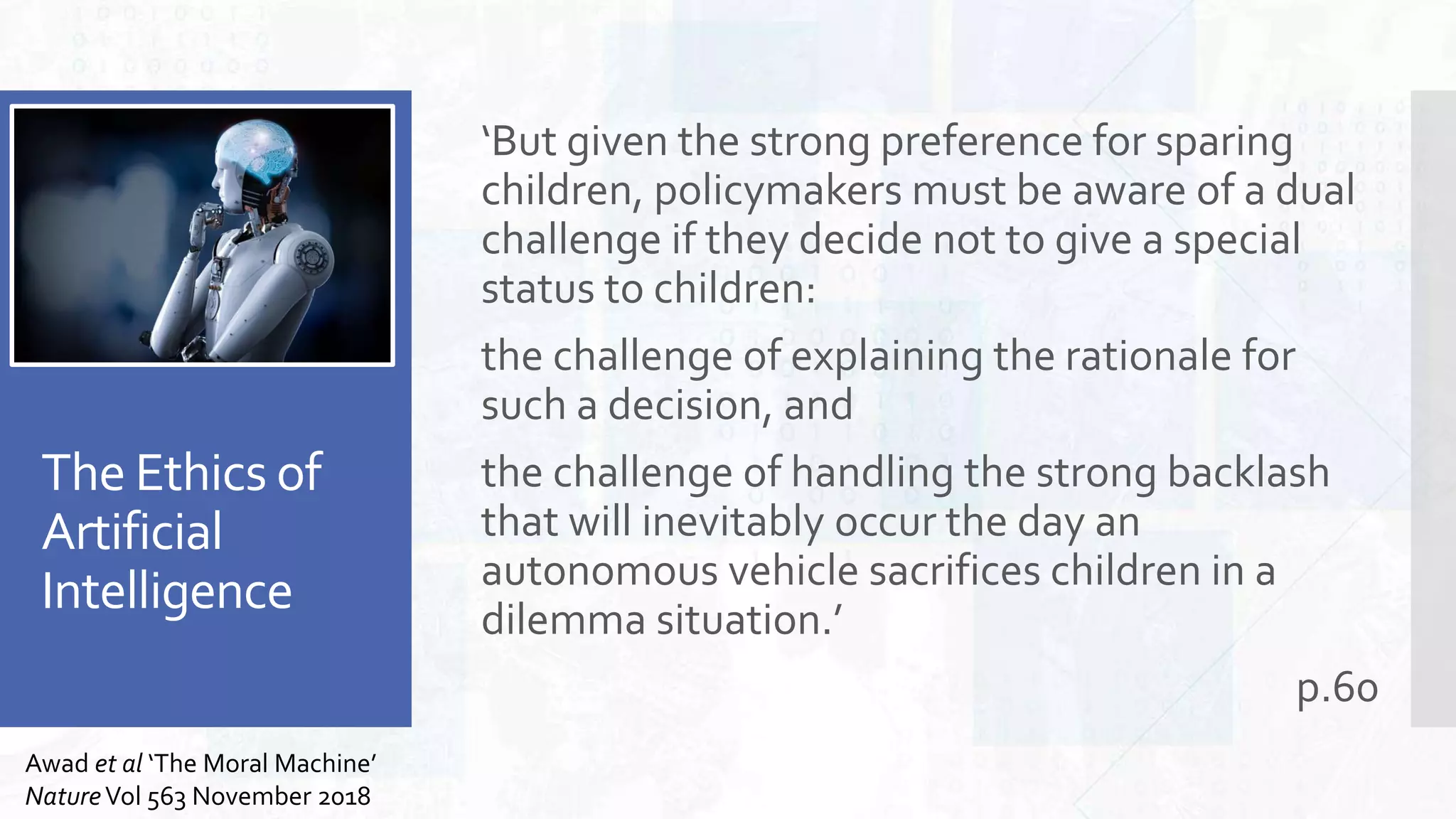 The Ethics of
Artificial
Intelligence
‘But given the strong preference for sparing
children, policymakers must be aware of a dual
challenge if they decide not to give a special
status to children:
the challenge of explaining the rationale for
such a decision, and
the challenge of handling the strong backlash
that will inevitably occur the day an
autonomous vehicle sacrifices children in a
dilemma situation.’
p.60
Awad et al ‘The Moral Machine’
NatureVol 563 November 2018
 