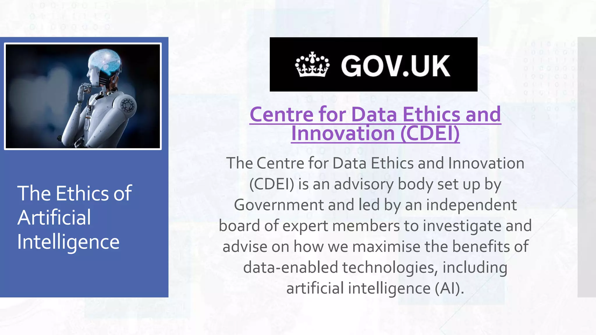 The Ethics of
Artificial
Intelligence
Centre for Data Ethics and
Innovation (CDEI)
The Centre for Data Ethics and Innovation
(CDEI) is an advisory body set up by
Government and led by an independent
board of expert members to investigate and
advise on how we maximise the benefits of
data-enabled technologies, including
artificial intelligence (AI).
 