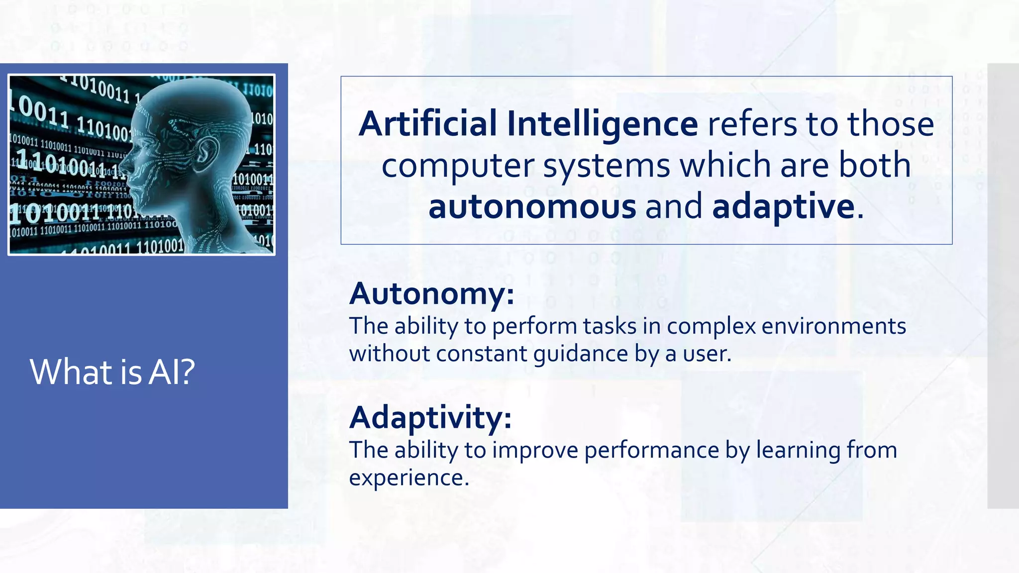 What isAI?
Artificial Intelligence refers to those
computer systems which are both
autonomous and adaptive.
Autonomy:
The ability to perform tasks in complex environments
without constant guidance by a user.
Adaptivity:
The ability to improve performance by learning from
experience.
 