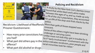 Policing and Recidivism
Recidivism: Likelihood of Reoffending:
Prisoner Questionnaire:
• How many prior convictions have
you had?
• What part did others pay in the
offence?
• What part did alcohol or drugs play?
 