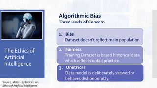 The Ethics of
Artificial
Intelligence
Source: McKinzey Podcast on
Ethics of Artificial Intelligence
2. Fairness
Training Dataset is based historical data
which reflects unfair practice.
1. Bias
Dataset doesn’t reflect main population
3. Unethical
Data model is deliberately skewed or
behaves dishonourably.
Algorithmic Bias
Three levels of Concern
 