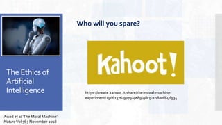 The Ethics of
Artificial
Intelligence
Awad et al ‘The Moral Machine’
NatureVol 563 November 2018
Who will you spare?
https://create.kahoot.it/share/the-moral-machine-
experiment/25d61376-9279-4e89-98c9-1b8a0f84d934
 