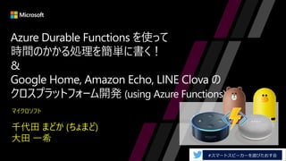 Azure Durable Functions を使って
時間のかかる処理を簡単に書く！
&
Google Home, Amazon Echo, LINE Clova の
クロスプラットフォーム開発 (using Azure Functions)
千代田 まどか (ちょまど)
大田 一希
マイクロソフト
 