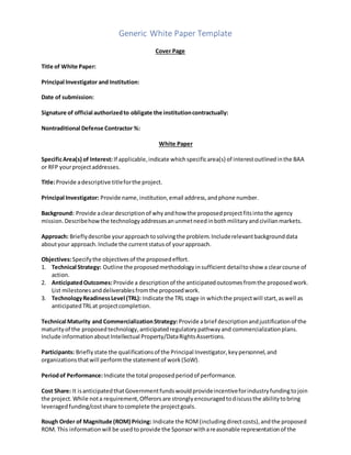 Generic White Paper Template
Cover Page
Title of White Paper:
Principal Investigator and Institution:
Date of submission:
Signature of official authorizedto obligate the institutioncontractually:
Nontraditional Defense Contractor %:
White Paper
SpecificArea(s) of Interest: If applicable,indicate whichspecificarea(s) of interestoutlinedinthe BAA
or RFP yourprojectaddresses.
Title:Provide adescriptive titleforthe project.
Principal Investigator: Provide name,institution,email address,andphone number.
Background: Provide acleardescriptionof whyandhow the proposedprojectfitsintothe agency
mission.Describehowthe technologyaddressesanunmetneedinbothmilitaryandcivilianmarkets.
Approach: Brieflydescribe yourapproachtosolvingthe problem.Includerelevantbackgrounddata
aboutyour approach.Include the currentstatusof yourapproach.
Objectives:Specifythe objectivesof the proposedeffort.
1. Technical Strategy: Outline the proposedmethodologyinsufficient detailtoshow a clearcourse of
action.
2. AnticipatedOutcomes:Provide a descriptionof the anticipatedoutcomesfromthe proposedwork.
List milestonesanddeliverablesfromthe proposedwork.
3. TechnologyReadinessLevel (TRL): Indicate the TRL stage in whichthe projectwill start,aswell as
anticipatedTRLat projectcompletion.
Technical Maturity and CommercializationStrategy: Provide abrief descriptionandjustificationof the
maturityof the proposedtechnology,anticipatedregulatorypathwayand commercializationplans.
Include informationaboutIntellectual Property/DataRightsAssertions.
Participants: Brieflystate the qualificationsof the Principal Investigator,keypersonnel,and
organizationsthatwill performthe statementof work(SoW).
Periodof Performance:Indicate the total proposedperiodof performance.
Cost Share: It isanticipatedthatGovernmentfundswouldprovideincentiveforindustryfundingtojoin
the project.While nota requirement,Offerorsare stronglyencouragedtodiscussthe abilitytobring
leveragedfunding/costshare tocomplete the projectgoals.
Rough Order of Magnitude (ROM) Pricing: Indicate the ROM(includingdirectcosts),andthe proposed
ROM. This informationwill be usedtoprovide the Sponsorwithareasonable representationof the
 