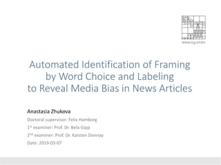 Automated Identification of Framing
by Word Choice and Labeling
to Reveal Media Bias in News Articles
Anastasia Zhukova
Doctoral supervisor: Felix Hamborg
1st examiner: Prof. Dr. Bela Gipp
2nd examiner: Prof. Dr. Karsten Donnay
Date: 2019-03-07
 