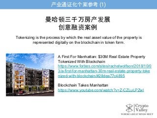 产业通证化个案参考 (1)
A First For Manhattan: $30M Real Estate Property
Tokenized With Blockchain
https://www.forbes.com/sites/rachelwolfson/2018/10/0
3/a-first-for-manhattan-30m-real-estate-property-toke
nized-with-blockchain/#28dea77c4895
Blockchain Takes Manhattan
https://www.youtube.com/watch?v=Z-CZLuLPZwI
曼哈顿三千万房产发展
创意融资案例
Tokenizing is the process by which the real asset value of the property is
represented digitally on the blockchain in token form.
 