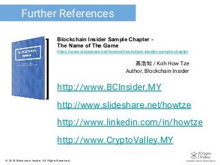 高浩知 / Koh How Tze
Author, Blockchain Insider
Further References
Blockchain Insider Sample Chapter -
The Name of The Game
https://www.slideshare.net/howtze/blockchain-insider-sample-chapter
http://www.BCInsider.MY
http://www.slideshare.net/howtze
http://www.linkedin.com/in/howtze
http://www.CryptoValley.MY
© 2018 Blockchain Insider. All Rights Reserved.
 