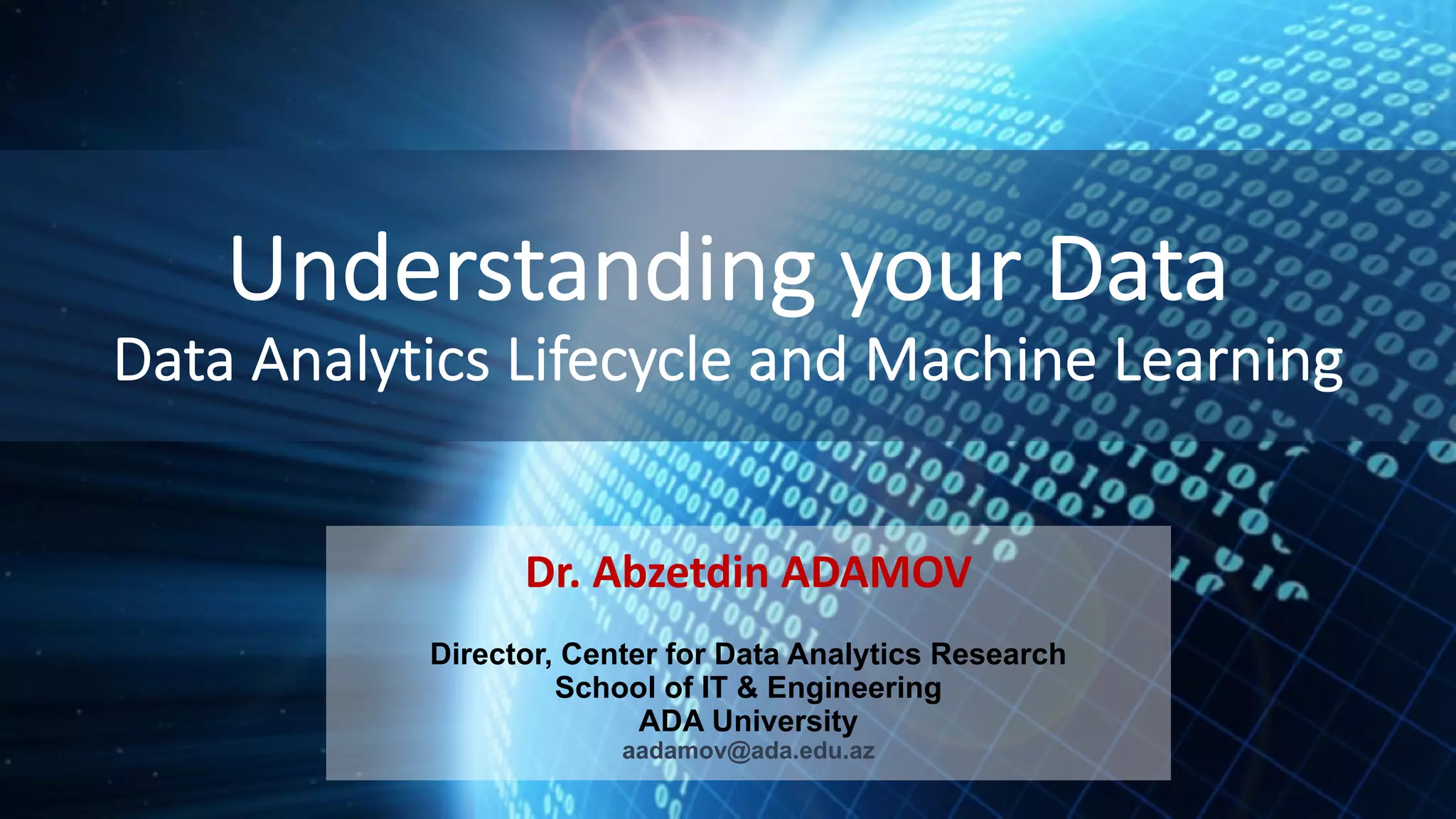 Understanding your Data Data Analytics Lifecycle and Machine Learning Dr. Abzetdin ADAMOV Director, Center for Data Analytics Research School of IT & Engineering ADA University aadamov@ada.edu.az 