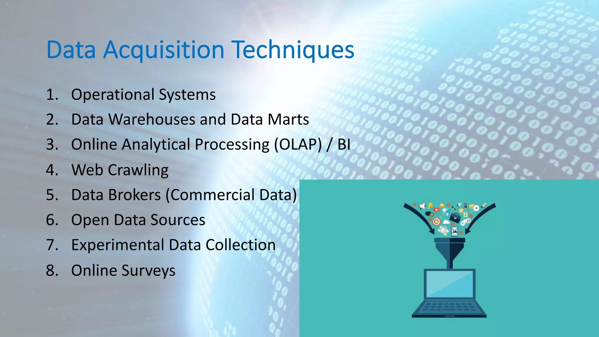 Data Acquisition Techniques 1. Operational Systems 2. Data Warehouses and Data Marts 3. Online Analytical Processing (OLAP) / BI 4. Web Crawling 5. Data Brokers (Commercial Data) 6. Open Data Sources 7. Experimental Data Collection 8. Online Surveys 
