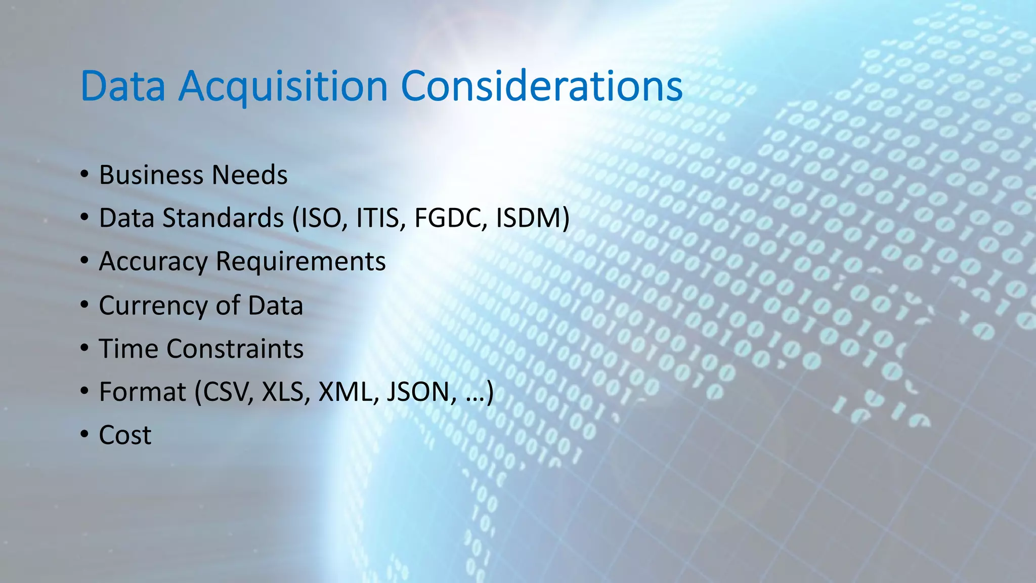 Data Acquisition Considerations • Business Needs • Data Standards (ISO, ITIS, FGDC, ISDM) • Accuracy Requirements • Currency of Data • Time Constraints • Format (CSV, XLS, XML, JSON, …) • Cost 