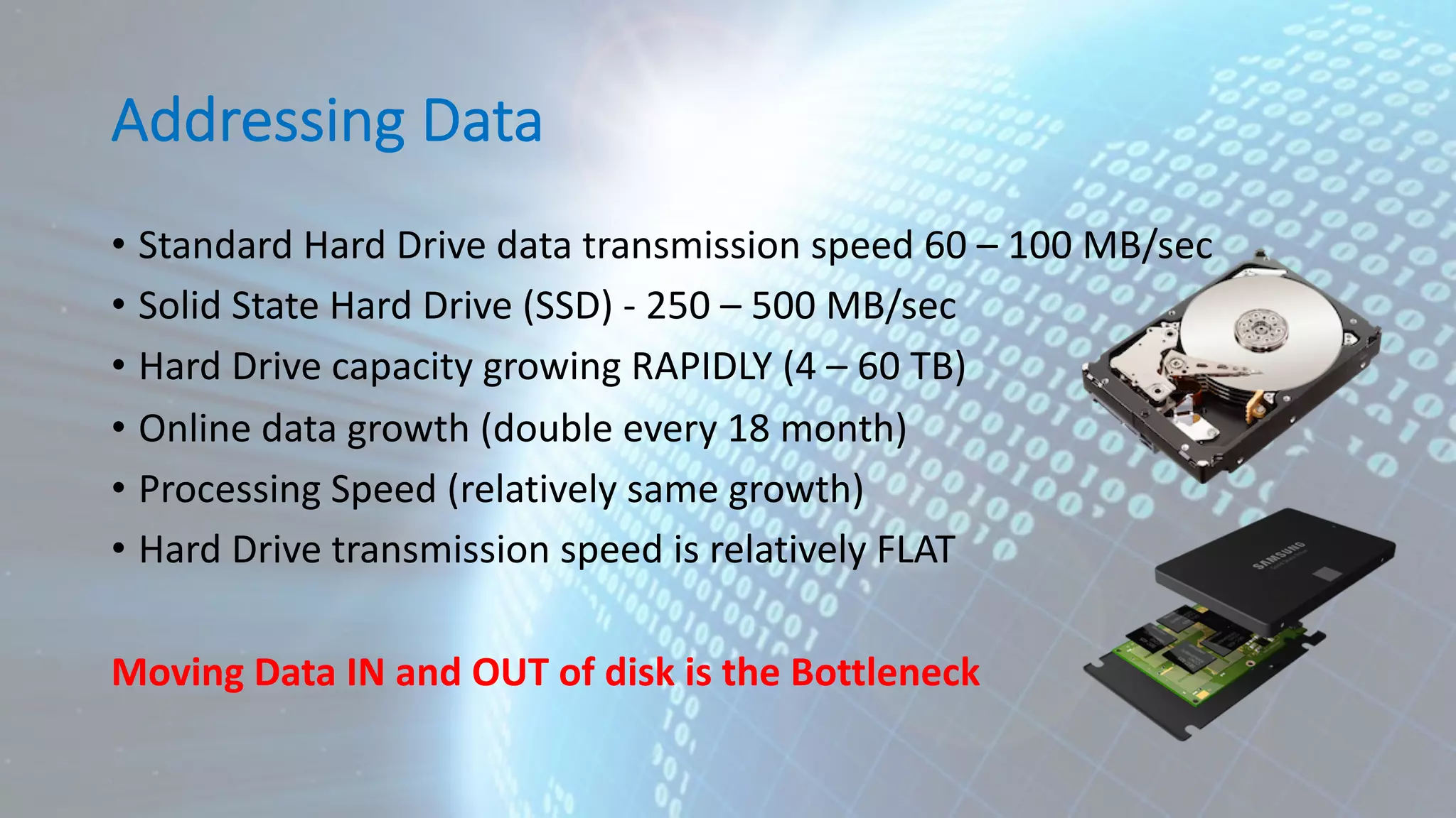 Addressing Data • Standard Hard Drive data transmission speed 60 – 100 MB/sec • Solid State Hard Drive (SSD) - 250 – 500 MB/sec • Hard Drive capacity growing RAPIDLY (4 – 60 TB) • Online data growth (double every 18 month) • Processing Speed (relatively same growth) • Hard Drive transmission speed is relatively FLAT Moving Data IN and OUT of disk is the Bottleneck 