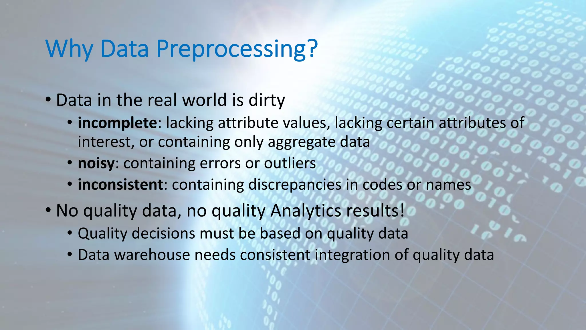 Why Data Preprocessing? • Data in the real world is dirty • incomplete: lacking attribute values, lacking certain attributes of interest, or containing only aggregate data • noisy: containing errors or outliers • inconsistent: containing discrepancies in codes or names • No quality data, no quality Analytics results! • Quality decisions must be based on quality data • Data warehouse needs consistent integration of quality data 