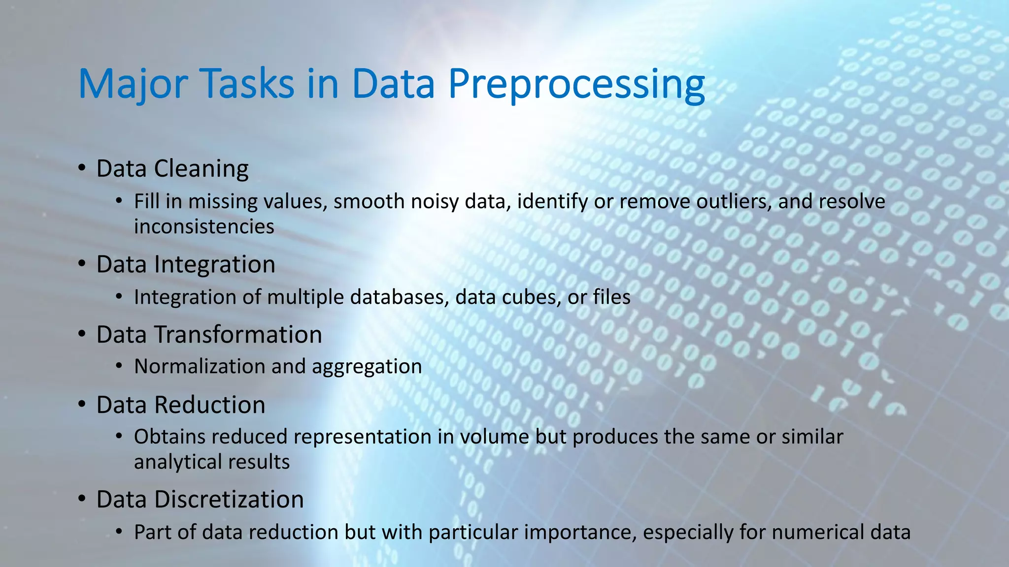Major Tasks in Data Preprocessing • Data Cleaning • Fill in missing values, smooth noisy data, identify or remove outliers, and resolve inconsistencies • Data Integration • Integration of multiple databases, data cubes, or files • Data Transformation • Normalization and aggregation • Data Reduction • Obtains reduced representation in volume but produces the same or similar analytical results • Data Discretization • Part of data reduction but with particular importance, especially for numerical data 