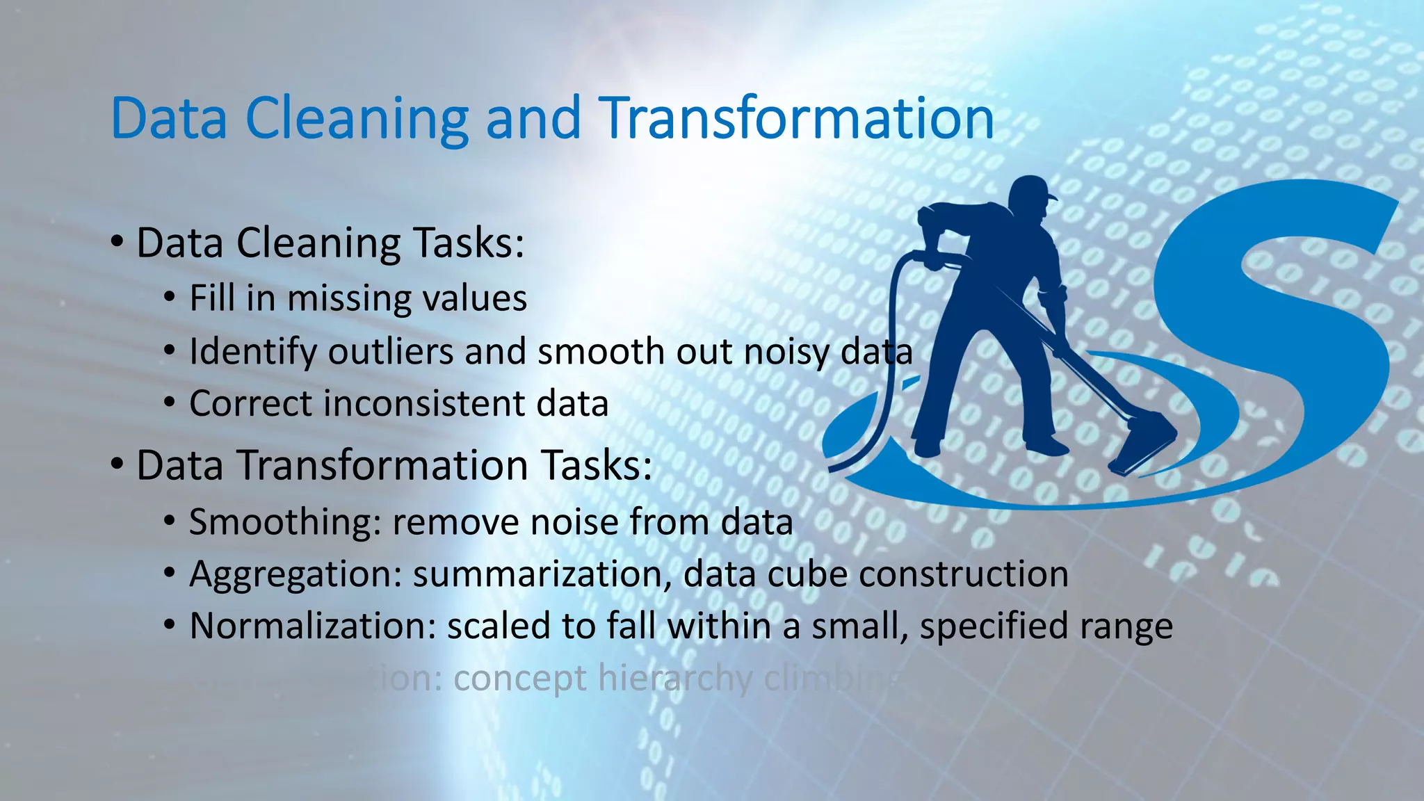 Data Cleaning and Transformation • Data Cleaning Tasks: • Fill in missing values • Identify outliers and smooth out noisy data • Correct inconsistent data • Data Transformation Tasks: • Smoothing: remove noise from data • Aggregation: summarization, data cube construction • Normalization: scaled to fall within a small, specified range • Generalization: concept hierarchy climbing 