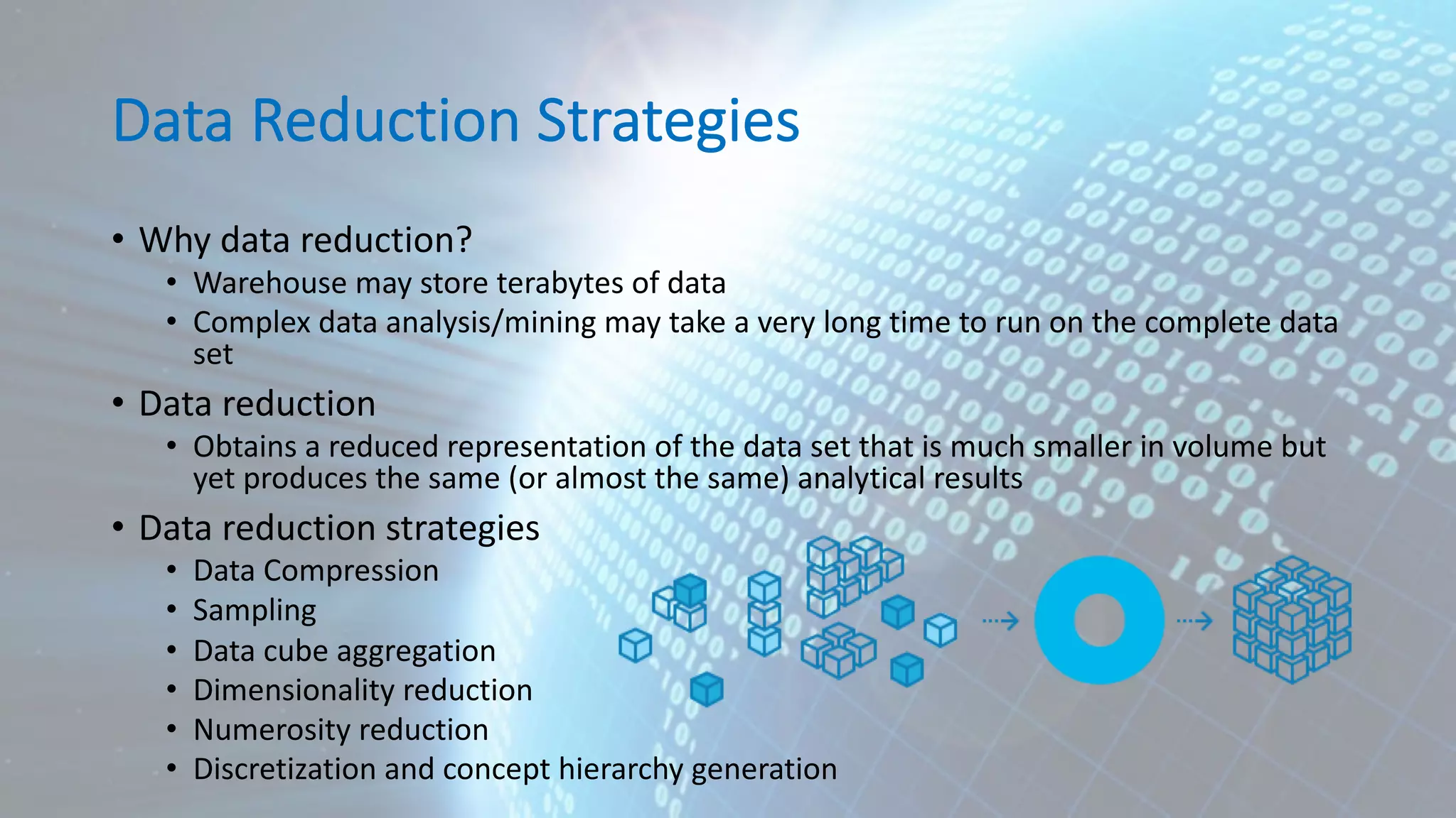 Data Reduction Strategies • Why data reduction? • Warehouse may store terabytes of data • Complex data analysis/mining may take a very long time to run on the complete data set • Data reduction • Obtains a reduced representation of the data set that is much smaller in volume but yet produces the same (or almost the same) analytical results • Data reduction strategies • Data Compression • Sampling • Data cube aggregation • Dimensionality reduction • Numerosity reduction • Discretization and concept hierarchy generation 