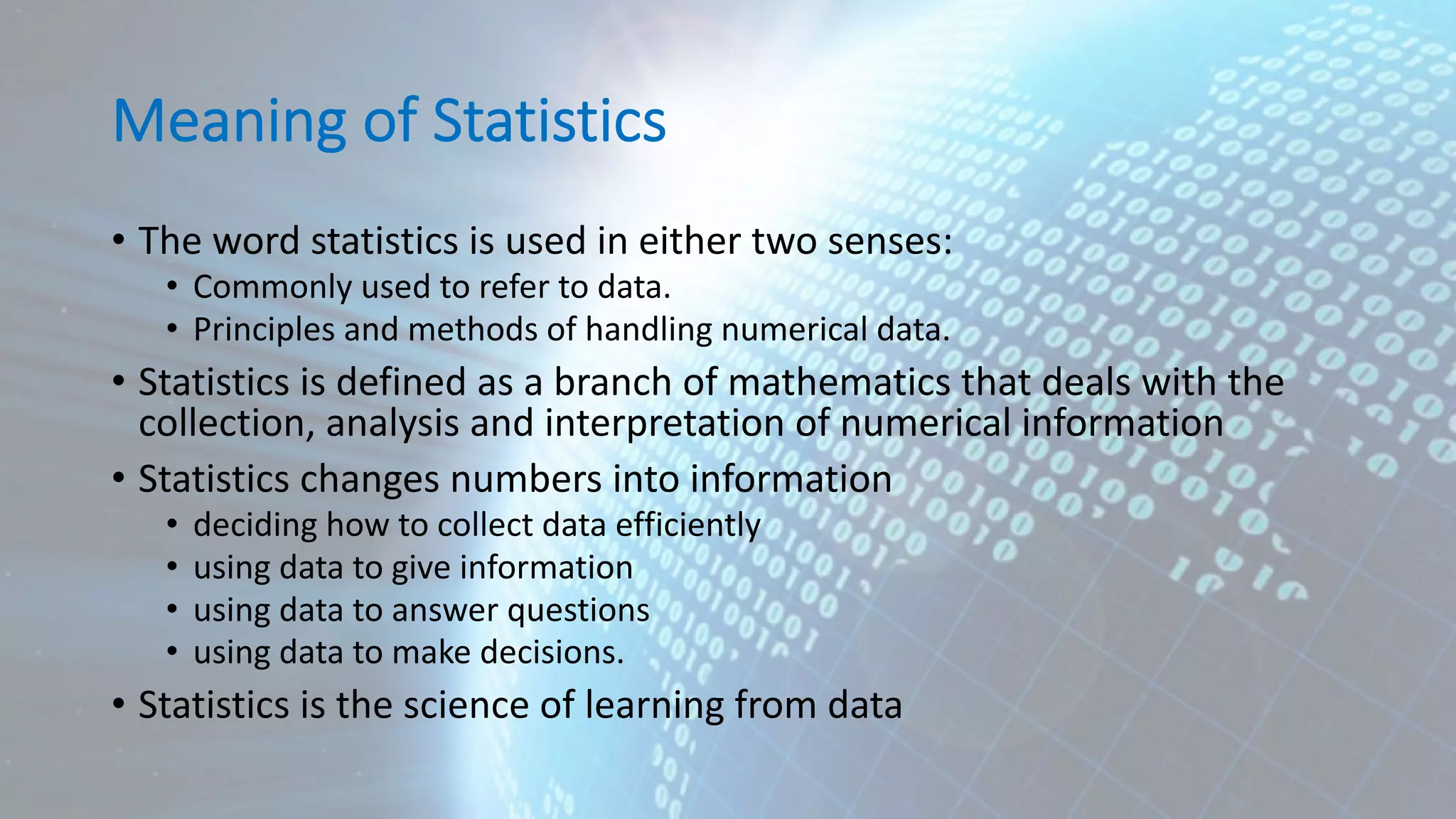 Meaning of Statistics • The word statistics is used in either two senses: • Commonly used to refer to data. • Principles and methods of handling numerical data. • Statistics is defined as a branch of mathematics that deals with the collection, analysis and interpretation of numerical information • Statistics changes numbers into information • deciding how to collect data efficiently • using data to give information • using data to answer questions • using data to make decisions. • Statistics is the science of learning from data 