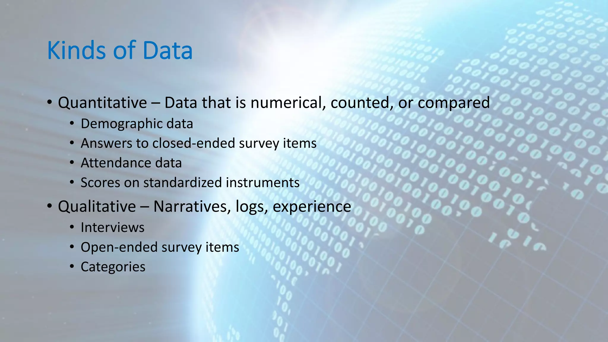 Kinds of Data • Quantitative – Data that is numerical, counted, or compared • Demographic data • Answers to closed-ended survey items • Attendance data • Scores on standardized instruments • Qualitative – Narratives, logs, experience • Interviews • Open-ended survey items • Categories 