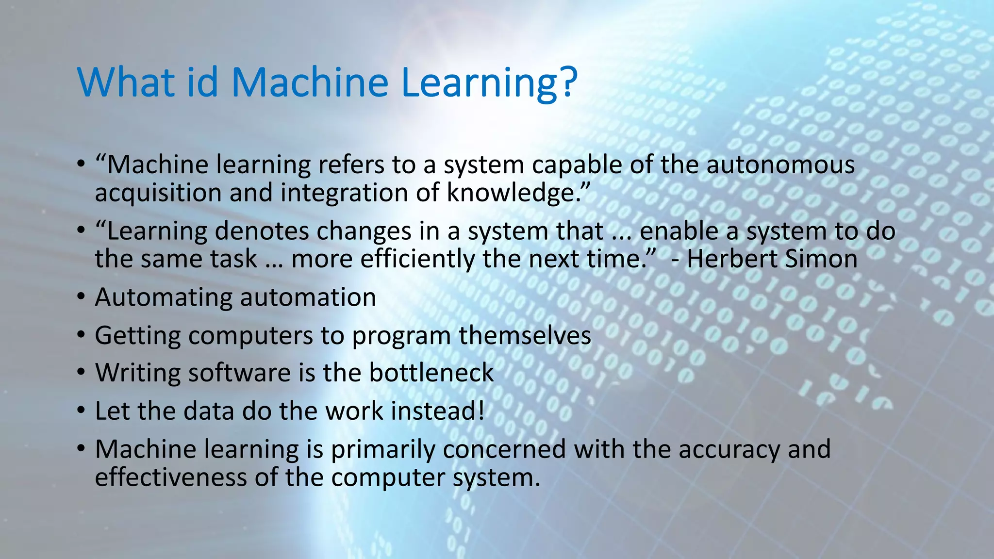 What id Machine Learning? • “Machine learning refers to a system capable of the autonomous acquisition and integration of knowledge.” • “Learning denotes changes in a system that ... enable a system to do the same task … more efficiently the next time.” - Herbert Simon • Automating automation • Getting computers to program themselves • Writing software is the bottleneck • Let the data do the work instead! • Machine learning is primarily concerned with the accuracy and effectiveness of the computer system. 