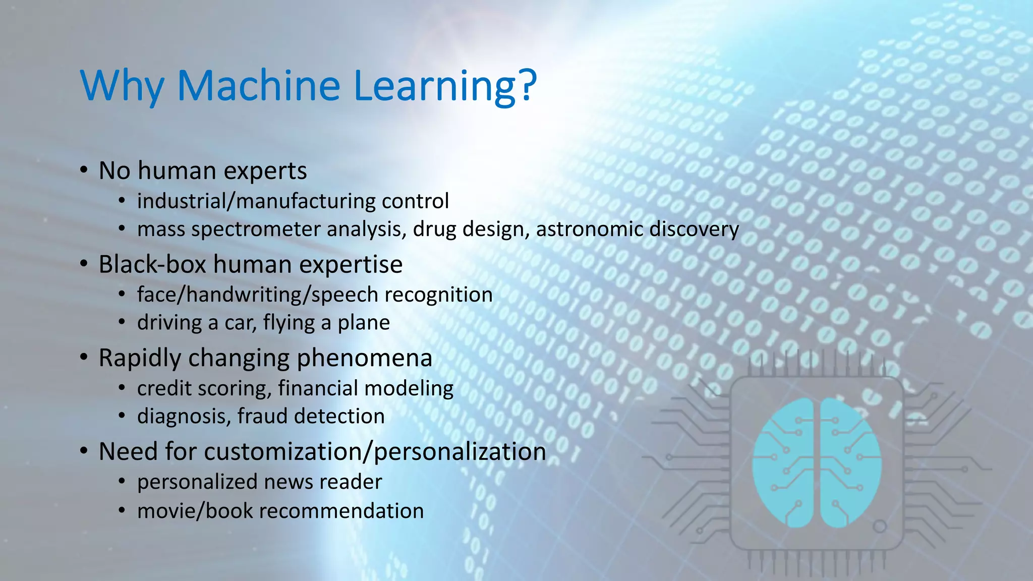 Why Machine Learning? • No human experts • industrial/manufacturing control • mass spectrometer analysis, drug design, astronomic discovery • Black-box human expertise • face/handwriting/speech recognition • driving a car, flying a plane • Rapidly changing phenomena • credit scoring, financial modeling • diagnosis, fraud detection • Need for customization/personalization • personalized news reader • movie/book recommendation 