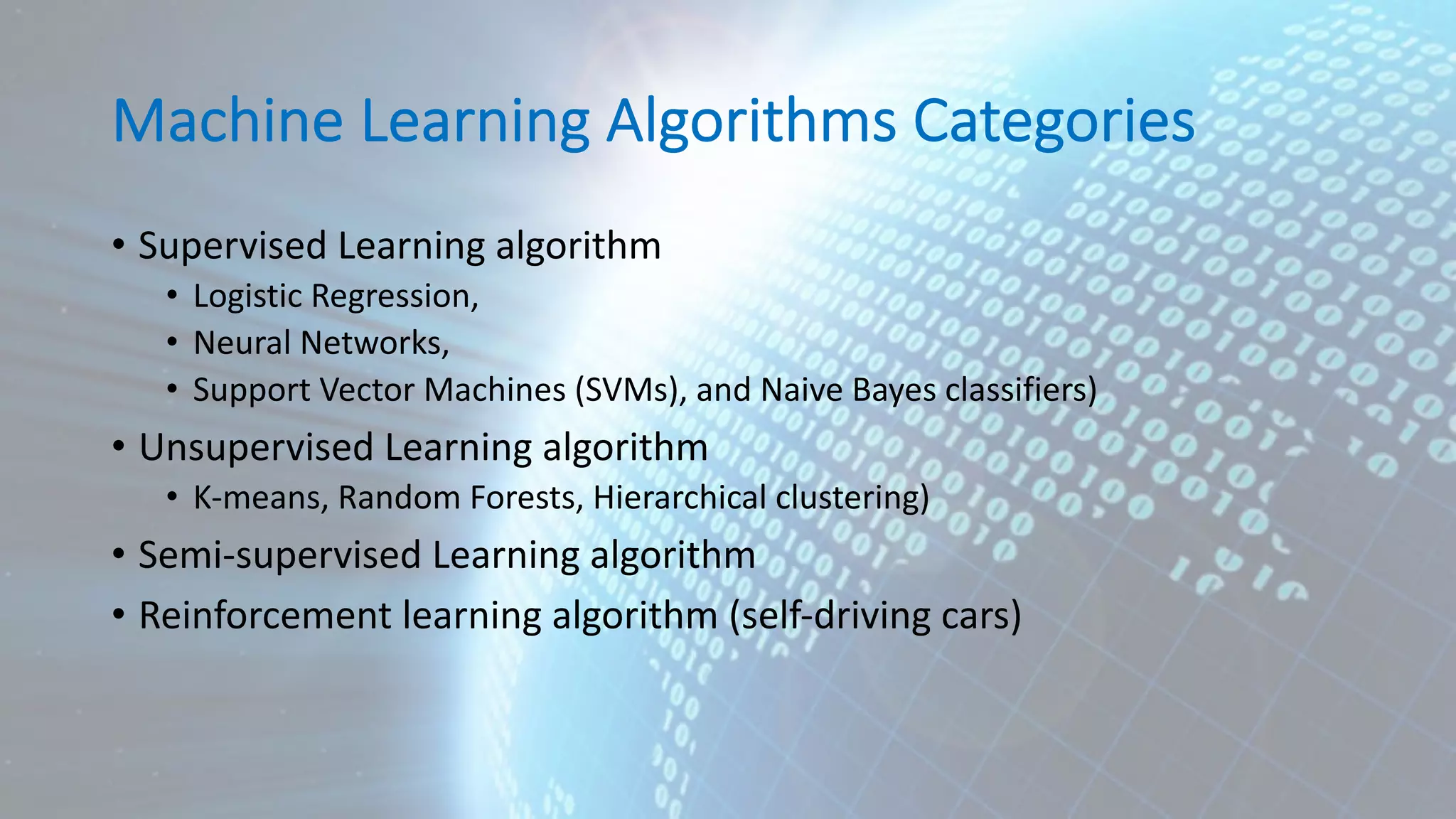 Machine Learning Algorithms Categories • Supervised Learning algorithm • Logistic Regression, • Neural Networks, • Support Vector Machines (SVMs), and Naive Bayes classifiers) • Unsupervised Learning algorithm • K-means, Random Forests, Hierarchical clustering) • Semi-supervised Learning algorithm • Reinforcement learning algorithm (self-driving cars) 