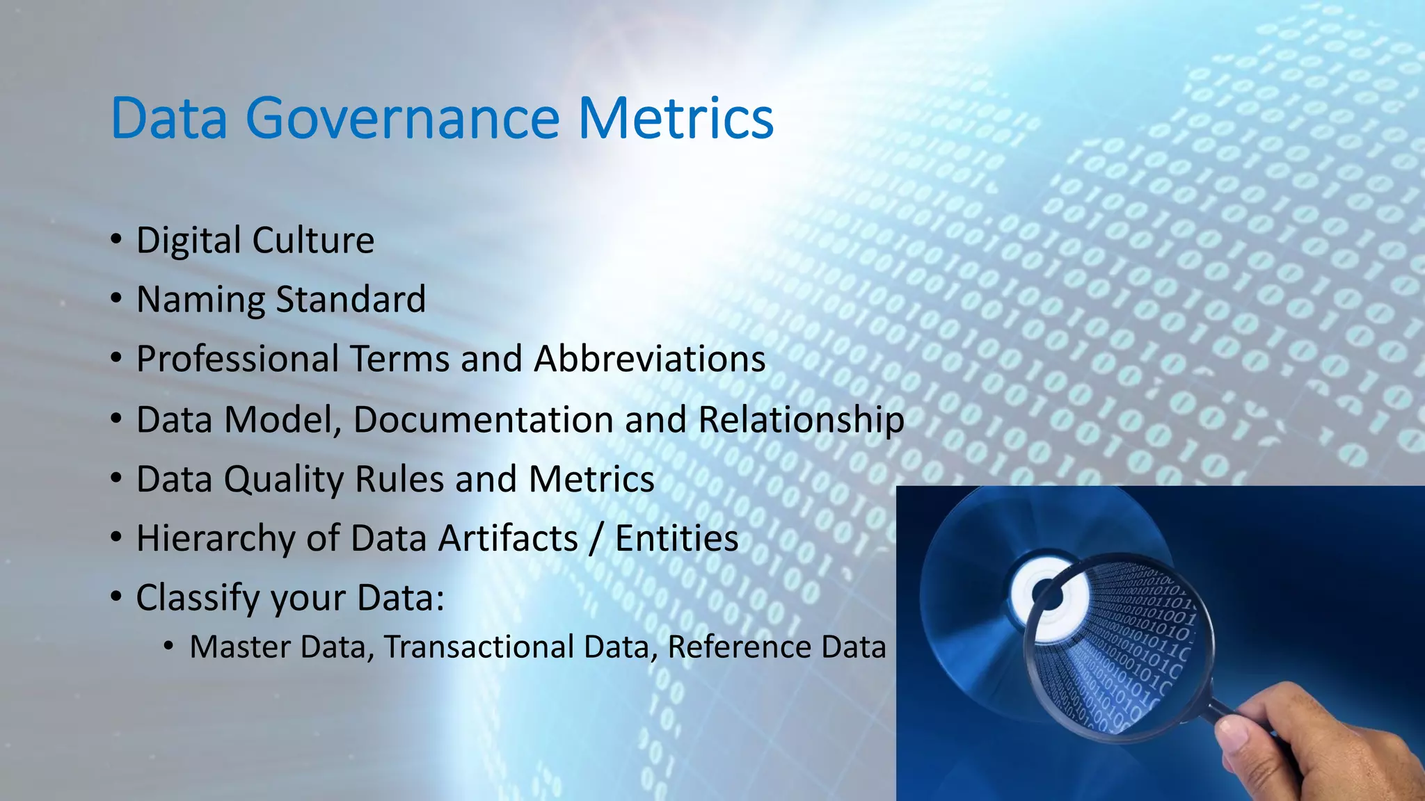 Data Governance Metrics • Digital Culture • Naming Standard • Professional Terms and Abbreviations • Data Model, Documentation and Relationship • Data Quality Rules and Metrics • Hierarchy of Data Artifacts / Entities • Classify your Data: • Master Data, Transactional Data, Reference Data 