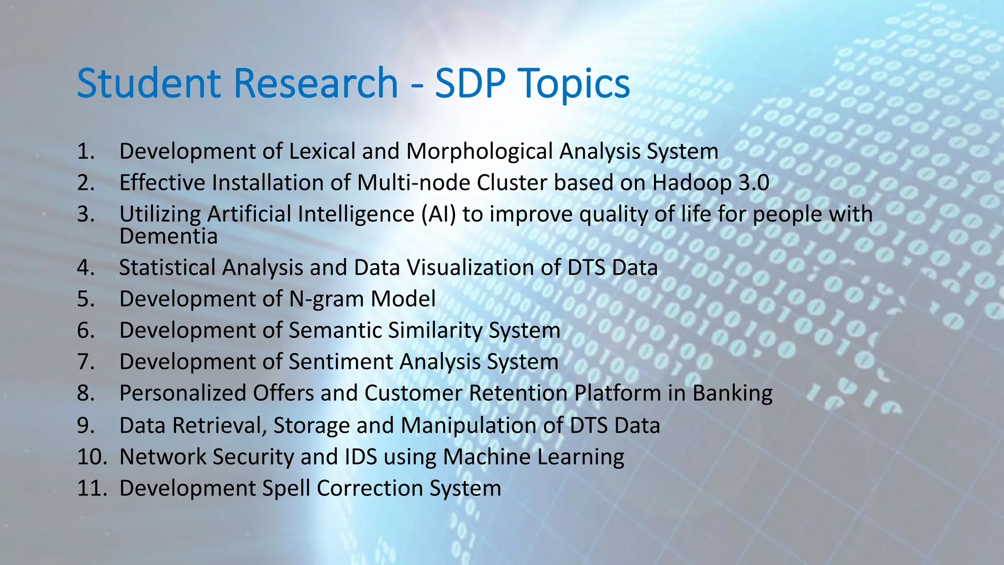 Student Research - SDP Topics 1. Development of Lexical and Morphological Analysis System 2. Effective Installation of Multi-node Cluster based on Hadoop 3.0 3. Utilizing Artificial Intelligence (AI) to improve quality of life for people with Dementia 4. Statistical Analysis and Data Visualization of DTS Data 5. Development of N-gram Model 6. Development of Semantic Similarity System 7. Development of Sentiment Analysis System 8. Personalized Offers and Customer Retention Platform in Banking 9. Data Retrieval, Storage and Manipulation of DTS Data 10. Network Security and IDS using Machine Learning 11. Development Spell Correction System 