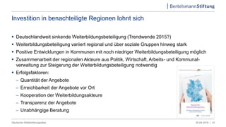 Investition in benachteiligte Regionen lohnt sich
 Deutschlandweit sinkende Weiterbildungsbeteiligung (Trendwende 2015?)
 Weiterbildungsbeteiligung variiert regional und über soziale Gruppen hinweg stark
 Positive Entwicklungen in Kommunen mit noch niedriger Weiterbildungsbeteiligung möglich
 Zusammenarbeit der regionalen Akteure aus Politik, Wirtschaft, Arbeits- und Kommunal-
verwaltung zur Steigerung der Weiterbildungsbeteiligung notwendig
 Erfolgsfaktoren:
 Quantität der Angebote
 Erreichbarkeit der Angebote vor Ort
 Kooperation der Weiterbildungsakteure
 Transparenz der Angebote
 Unabhängige Beratung
05.04.2019 |Deutscher Weiterbildungsatlas 14
 