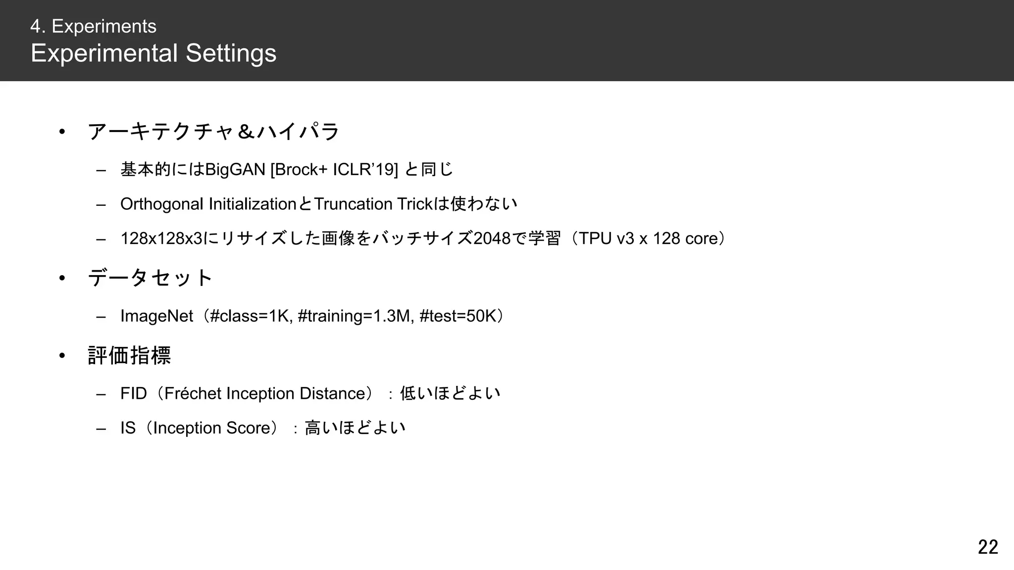 • アーキテクチャ＆ハイパラ
– 基本的にはBigGAN [Brock+ ICLR’19] と同じ
– Orthogonal InitializationとTruncation Trickは使わない
– 128x128x3にリサイズした画像をバッチサイズ2048で学習（TPU v3 x 128 core）
• データセット
– ImageNet（#class=1K, #training=1.3M, #test=50K）
• 評価指標
– FID（Fréchet Inception Distance）：低いほどよい
– IS（Inception Score）：高いほどよい
22
4. Experiments
Experimental Settings
 