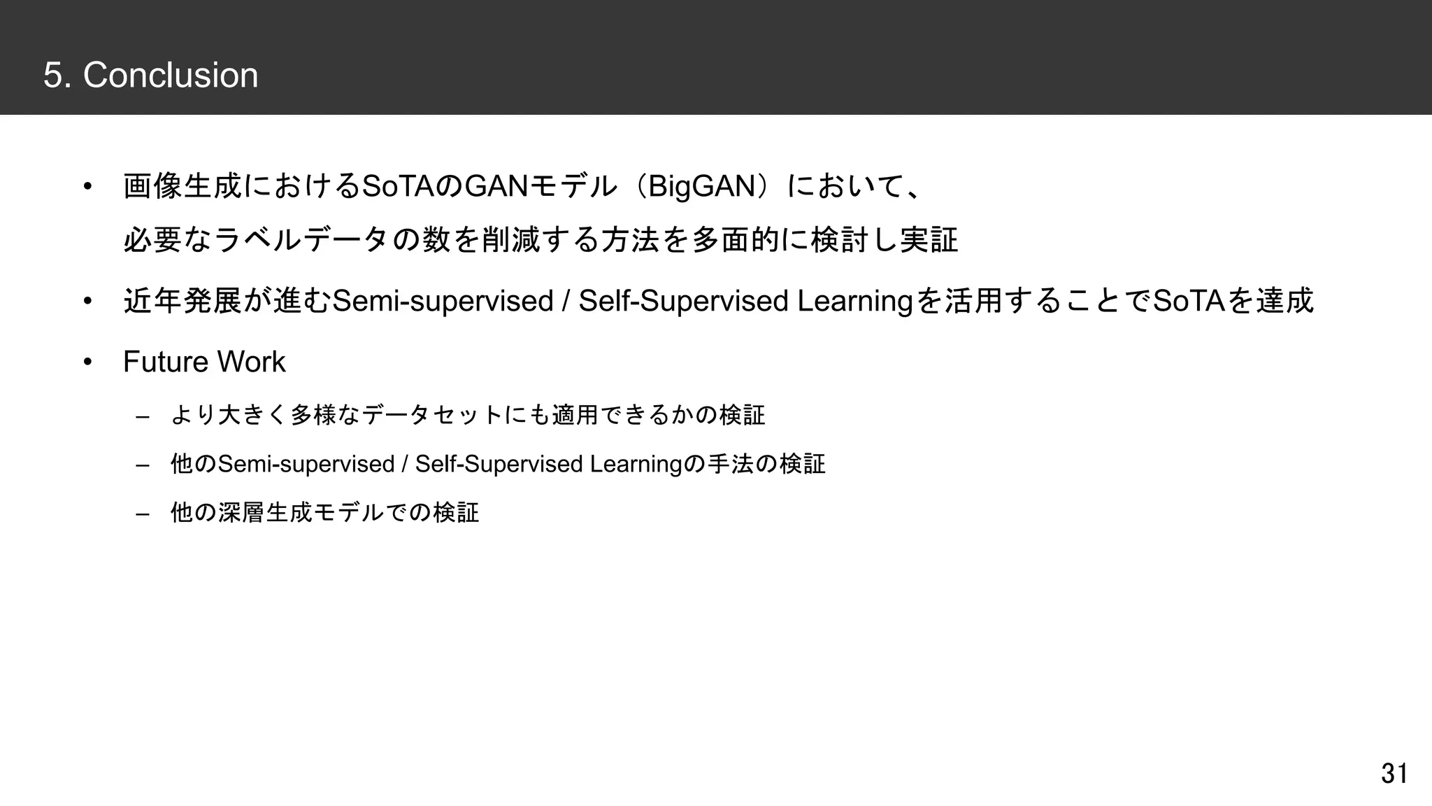 • 画像生成におけるSoTAのGANモデル（BigGAN）において、
必要なラベルデータの数を削減する方法を多面的に検討し実証
• 近年発展が進むSemi-supervised / Self-Supervised Learningを活用することでSoTAを達成
• Future Work
– より大きく多様なデータセットにも適用できるかの検証
– 他のSemi-supervised / Self-Supervised Learningの手法の検証
– 他の深層生成モデルでの検証
31
5. Conclusion
 