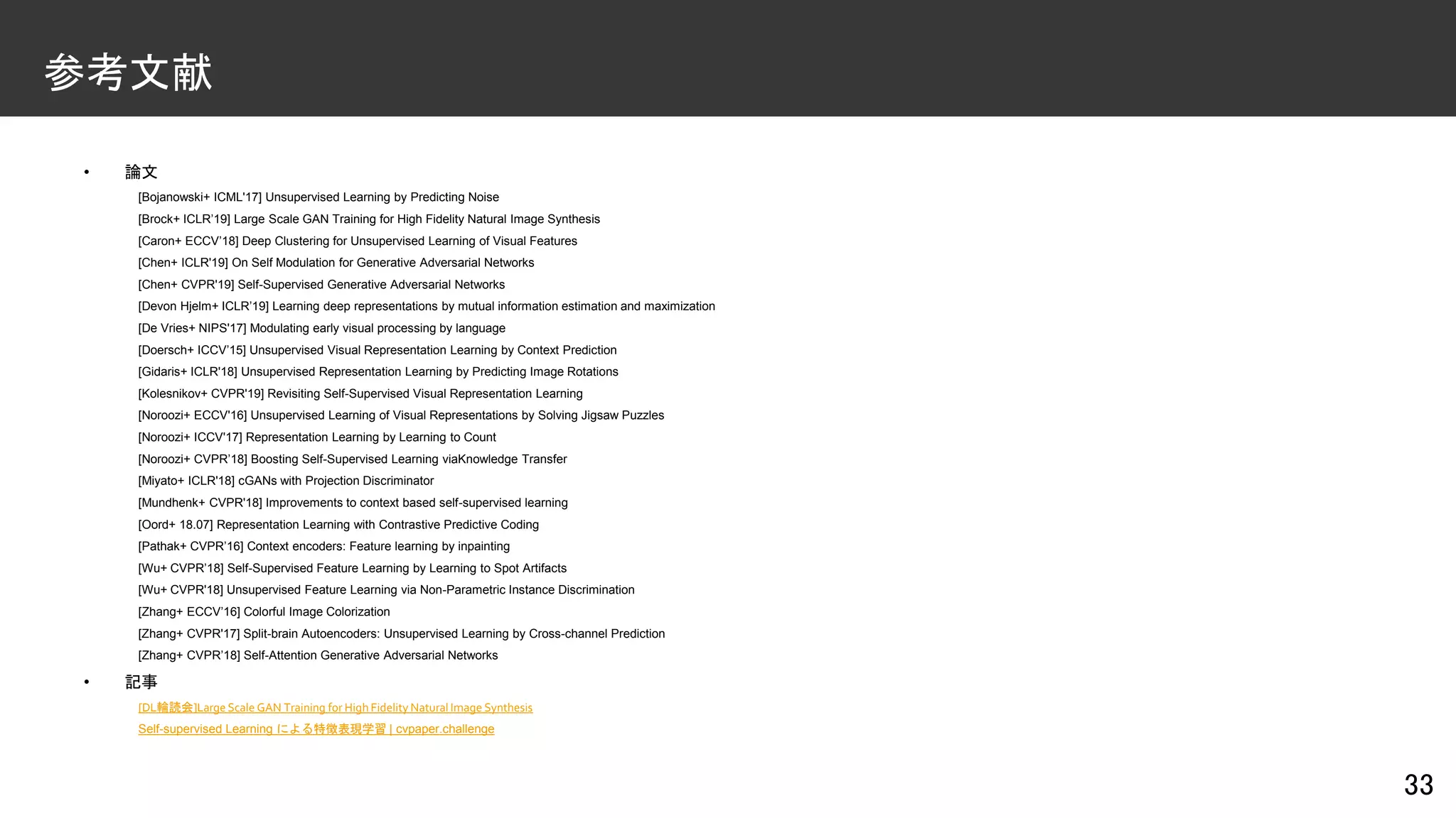 • 論文
[Bojanowski+ ICML'17] Unsupervised Learning by Predicting Noise
[Brock+ ICLR’19] Large Scale GAN Training for High Fidelity Natural Image Synthesis
[Caron+ ECCV’18] Deep Clustering for Unsupervised Learning of Visual Features
[Chen+ ICLR'19] On Self Modulation for Generative Adversarial Networks
[Chen+ CVPR'19] Self-Supervised Generative Adversarial Networks
[Devon Hjelm+ ICLR’19] Learning deep representations by mutual information estimation and maximization
[De Vries+ NIPS'17] Modulating early visual processing by language
[Doersch+ ICCV’15] Unsupervised Visual Representation Learning by Context Prediction
[Gidaris+ ICLR'18] Unsupervised Representation Learning by Predicting Image Rotations
[Kolesnikov+ CVPR'19] Revisiting Self-Supervised Visual Representation Learning
[Noroozi+ ECCV'16] Unsupervised Learning of Visual Representations by Solving Jigsaw Puzzles
[Noroozi+ ICCV'17] Representation Learning by Learning to Count
[Noroozi+ CVPR’18] Boosting Self-Supervised Learning viaKnowledge Transfer
[Miyato+ ICLR'18] cGANs with Projection Discriminator
[Mundhenk+ CVPR'18] Improvements to context based self-supervised learning
[Oord+ 18.07] Representation Learning with Contrastive Predictive Coding
[Pathak+ CVPR’16] Context encoders: Feature learning by inpainting
[Wu+ CVPR’18] Self-Supervised Feature Learning by Learning to Spot Artifacts
[Wu+ CVPR'18] Unsupervised Feature Learning via Non-Parametric Instance Discrimination
[Zhang+ ECCV’16] Colorful Image Colorization
[Zhang+ CVPR'17] Split-brain Autoencoders: Unsupervised Learning by Cross-channel Prediction
[Zhang+ CVPR’18] Self-Attention Generative Adversarial Networks
• 記事
[DL輪読会]Large Scale GAN Training for High Fidelity Natural Image Synthesis
Self-supervised Learning による特徴表現学習 | cvpaper.challenge
33
参考文献
 