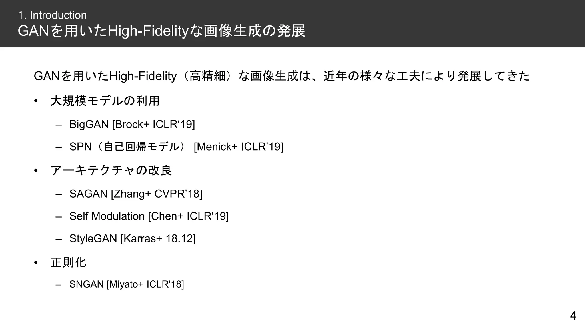 GANを用いたHigh-Fidelity（高精細）な画像生成は、近年の様々な工夫により発展してきた
• 大規模モデルの利用
– BigGAN [Brock+ ICLR‘19]
– SPN（自己回帰モデル） [Menick+ ICLR’19]
• アーキテクチャの改良
– SAGAN [Zhang+ CVPR’18]
– Self Modulation [Chen+ ICLR'19]
– StyleGAN [Karras+ 18.12]
• 正則化
– SNGAN [Miyato+ ICLR'18]
4
1. Introduction
GANを用いたHigh-Fidelityな画像生成の発展
 