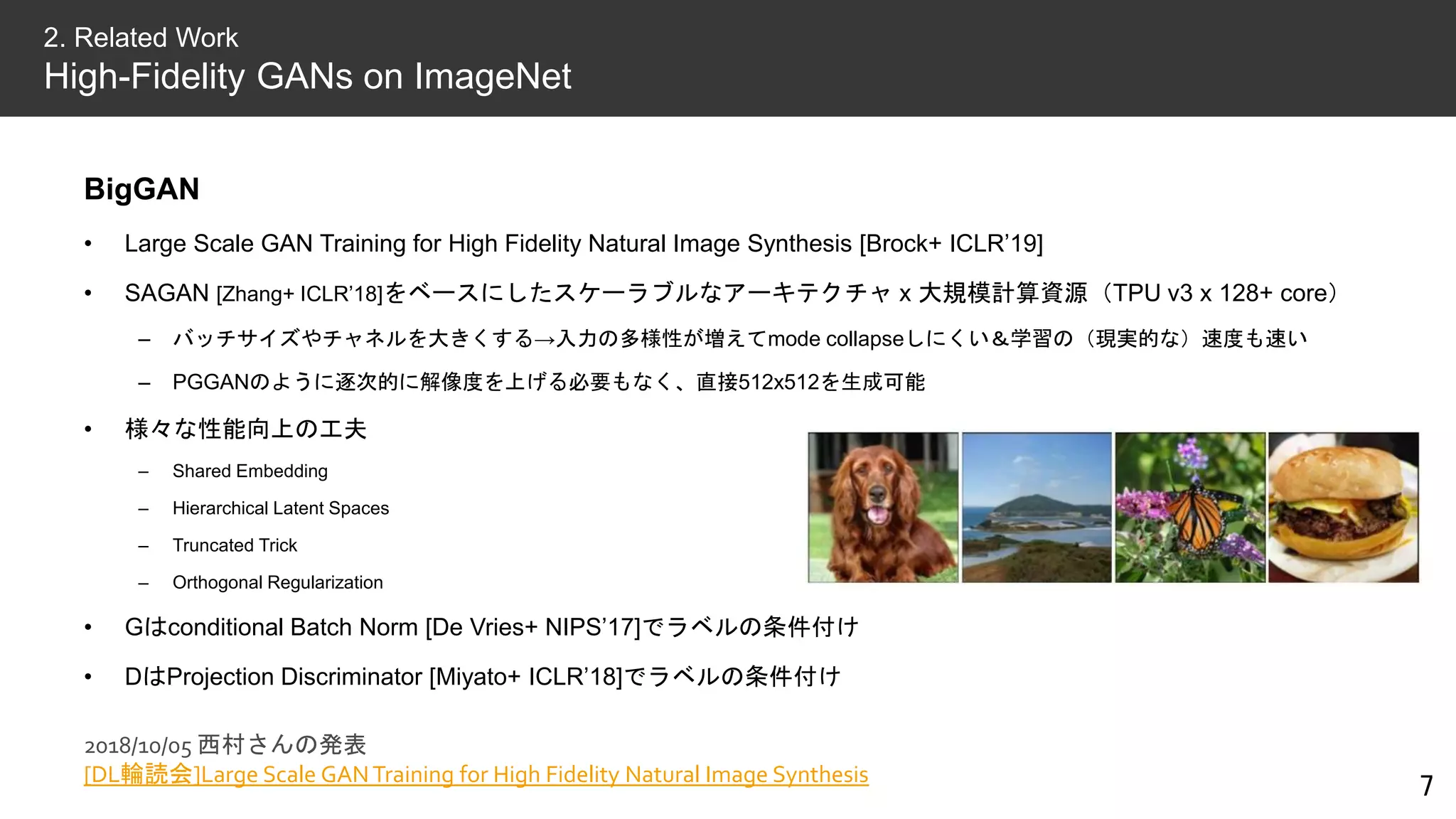 BigGAN
• Large Scale GAN Training for High Fidelity Natural Image Synthesis [Brock+ ICLR’19]
• SAGAN [Zhang+ ICLR’18]をベースにしたスケーラブルなアーキテクチャ x 大規模計算資源（TPU v3 x 128+ core）
– バッチサイズやチャネルを大きくする→入力の多様性が増えてmode collapseしにくい＆学習の（現実的な）速度も速い
– PGGANのように逐次的に解像度を上げる必要もなく、直接512x512を生成可能
• 様々な性能向上の工夫
– Shared Embedding
– Hierarchical Latent Spaces
– Truncated Trick
– Orthogonal Regularization
• Gはconditional Batch Norm [De Vries+ NIPS’17]でラベルの条件付け
• DはProjection Discriminator [Miyato+ ICLR’18]でラベルの条件付け
7
2. Related Work
High-Fidelity GANs on ImageNet
2018/10/05 西村さんの発表
[DL輪読会]Large Scale GANTraining for High Fidelity Natural Image Synthesis
 