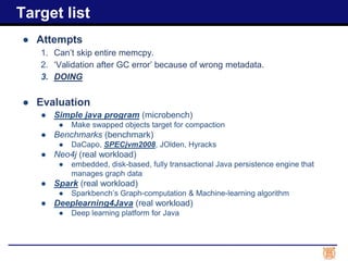 ● Attempts
1. Can’t skip entire memcpy.
2. ‘Validation after GC error’ because of wrong metadata.
3. DOING
● Evaluation
● Simple java program (microbench)
● Make swapped objects target for compaction
● Benchmarks (benchmark)
● DaCapo, SPECjvm2008, JOlden, Hyracks
● Neo4j (real workload)
● embedded, disk-based, fully transactional Java persistence engine that
manages graph data
● Spark (real workload)
● Sparkbench’s Graph-computation & Machine-learning algorithm
● Deeplearning4Java (real workload)
● Deep learning platform for Java
Target list
 