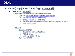 ● Kernel(page) level: Swap flag - Attempt (2)
● Evaluation w/ DL4J
● Object Detection: House Number Detection
● Dataset: http://ufldl.stanford.edu/housenumbers/
● 73,257 digit images for training
● 26,032 digit images for testing
● 531,131 additional, somewhat less difficult samples, to use as
extra training data
● Result
● Baseline (DONE)
● Iteration for training: 100 times
● FGC: 2 times
● Memory usage: ~ 9 GB
● Optimized (TODO)
DL4J
 