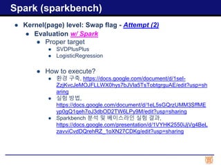 ● Kernel(page) level: Swap flag - Attempt (2)
● Evaluation w/ Spark
● Proper target
● SVDPlusPlus
● LogisticRegression
● How to execute?
● 환경 구축, https://docs.google.com/document/d/1seI-
ZzjKvcJeMOJFLLWX0hys7bJVla5TsTobtgrguAE/edit?usp=sh
aring
● 실험 방법,
https://docs.google.com/document/d/1eL5sGQrzUMM3SffME
yp0gQ1qeh7oJ3dbOD2TW6LPy9M/edit?usp=sharing
● Sparkbench 분석 및 베이스라인 실험 결과,
https://docs.google.com/presentation/d/1VYHK2550iJjVg4BeL
zavviCvdDQrehRZ_1oXN27CDKg/edit?usp=sharing
Spark (sparkbench)
 