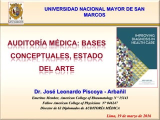 Dr. José Leonardo Piscoya - Arbañil
Emeritus Member, American College of Rheumatology N º 15143
Fellow American College of Physicians N° 046247
Director de 63 Diplomados de AUDITORÍA MÉDICA
AUDITORÍA MÉDICA: BASES
CONCEPTUALES, ESTADO
DEL ARTE
Lima, 19 de marzo de 2016
UNIVERSIDAD NACIONAL MAYOR DE SAN
MARCOS
 