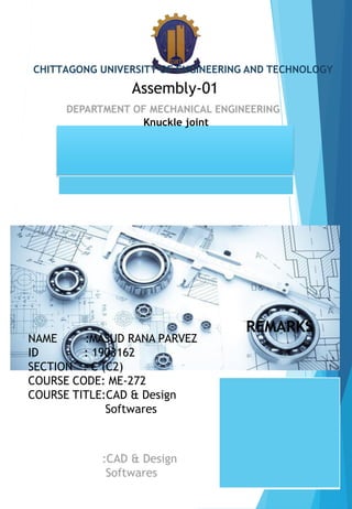 CHITTAGONG UNIVERSITY OF ENGINEERING AND TECHNOLOGY
Assembly-01
NAME :MASUD RANA PARVEZ
ID : 1903162
SECTION : C (C2)
COURSE CODE: ME-272
COURSE TITLE:CAD & Design
Softwares
REMARKS
Knuckle joint
 