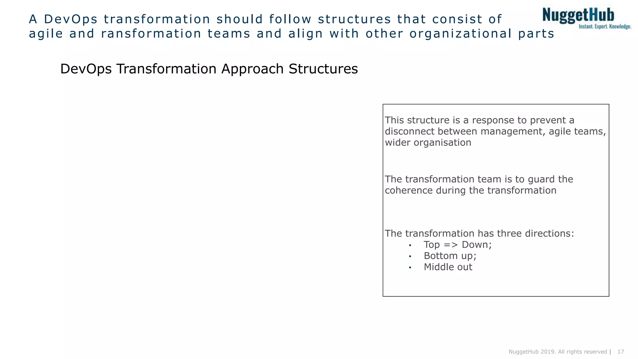 17NuggetHub 2019. All rights reserved |
A DevOps transformation should follow structures that consist of
agile and ransformation teams and align with other organizational parts
DevOps Transformation Approach Structures
This structure is a response to prevent a
disconnect between management, agile teams,
wider organisation
The transformation team is to guard the
coherence during the transformation
The transformation has three directions:
• Top => Down;
• Bottom up;
• Middle out
 