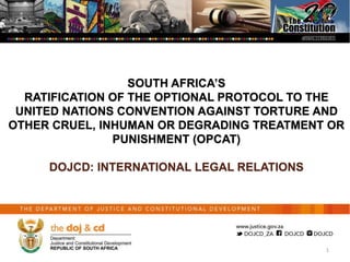 SOUTH AFRICA’S
RATIFICATION OF THE OPTIONAL PROTOCOL TO THE
UNITED NATIONS CONVENTION AGAINST TORTURE AND
OTHER CRUEL, INHUMAN OR DEGRADING TREATMENT OR
PUNISHMENT (OPCAT)
DOJCD: INTERNATIONAL LEGAL RELATIONS
1
 