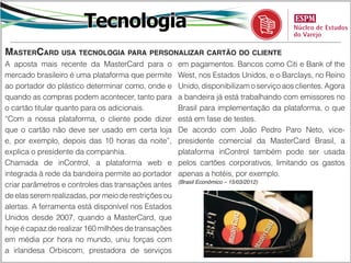Tecnologia
MasterCard usa tecnologia para personalizar cartão do cliente
A aposta mais recente da MasterCard para o            em pagamentos. Bancos como Citi e Bank of the
mercado brasileiro é uma plataforma que permite       West, nos Estados Unidos, e o Barclays, no Reino
ao portador do plástico determinar como, onde e       Unido, disponibilizam o serviço aos clientes. Agora
quando as compras podem acontecer, tanto para         a bandeira já está trabalhando com emissores no
o cartão titular quanto para os adicionais.           Brasil para implementação da plataforma, o que
“Com a nossa plataforma, o cliente pode dizer         está em fase de testes.
que o cartão não deve ser usado em certa loja         De acordo com João Pedro Paro Neto, vice-
e, por exemplo, depois das 10 horas da noite”,        presidente comercial da MasterCard Brasil, a
explica o presidente da companhia.                    plataforma inControl também pode ser usada
Chamada de inControl, a plataforma web e              pelos cartões corporativos, limitando os gastos
integrada à rede da bandeira permite ao portador      apenas a hotéis, por exemplo.
                                                      (Brasil Econômico – 15/03/2012)
criar parâmetros e controles das transações antes
de elas serem realizadas, por meio de restrições ou
alertas. A ferramenta está disponível nos Estados
Unidos desde 2007, quando a MasterCard, que
hoje é capaz de realizar 160 milhões de transações
em média por hora no mundo, uniu forças com
a irlandesa Orbiscom, prestadora de serviços
 
