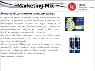 Marketing Mix
Produtos Gillette ganham embalagem olímpica
Chegam aos pontos de vendas de todo o Brasil nas próximas
semanas os primeiros produtos da Procter & Gamble com
embalagens especiais alusivas aos Jogos Olímpicos. A
empresa é patrocinadora oficial da competição, cuja próxima
edição começa em 27 de julho, em Londres, no Reino Unido.
Em 2016, a disputa acontece no Rio de Janeiro.
Os artigos da Gillette serão os primeiros a exibirem a nova
identidade visual, baseada nas cores azul e dourado e com um
selo referente à Olimpíada.
Outras marcas da P&G também embarcarão na onda da maior
competição multimodalidades desportiva do mundo. Pampers,
em breve, ganhará um divertido filme estrelado por bebês e
voltado para a ativação do patrocínio olímpico.
(Meio & Mensagem – 12/03/2012)
 