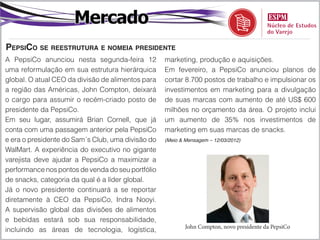 Mercado
PepsiCo se reestrutura e nomeia presidente
A PepsiCo anunciou nesta segunda-feira 12          marketing, produção e aquisições.
uma reformulação em sua estrutura hierárquica      Em fevereiro, a PepsiCo anunciou planos de
global. O atual CEO da divisão de alimentos para   cortar 8.700 postos de trabalho e impulsionar os
a região das Américas, John Compton, deixará       investimentos em marketing para a divulgação
o cargo para assumir o recém-criado posto de       de suas marcas com aumento de até US$ 600
presidente da PepsiCo.                             milhões no orçamento da área. O projeto inclui
Em seu lugar, assumirá Brian Cornell, que já       um aumento de 35% nos investimentos de
conta com uma passagem anterior pela PepsiCo       marketing em suas marcas de snacks.
e era o presidente do Sam´s Club, uma divisão do   (Meio & Mensagem – 12/03/2012)

WalMart. A experiência do executivo no gigante
varejista deve ajudar a PepsiCo a maximizar a
performance nos pontos de venda do seu portfólio
de snacks, categoria da qual é a líder global.
Já o novo presidente continuará a se reportar
diretamente à CEO da PepsiCo, Indra Nooyi.
A supervisão global das divisões de alimentos
e bebidas estará sob sua responsabilidade,
                                                           John Compton, novo presidente da PepsiCo
incluindo as áreas de tecnologia, logística,
 