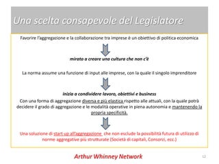 Una scelta consapevole del Legislatore
 Favorire l’aggregazione e la collaborazione tra imprese è un obiettivo di politica economica



                           mirato a creare una cultura che non c’è

  La norma assume una funzione di input alle imprese, con la quale il singolo imprenditore



                        inizia a condividere lavoro, obiettivi e business
 Con una forma di aggregazione diversa e più elastica rispetto alle attuali, con la quale potrà
decidere il grado di aggregazione e le modalità operative in piena autonomia e mantenendo la
                                       propria specificità.



 Una soluzione di start up all’aggregazione che non esclude la possibilità futura di utilizzo di
            norme aggregative più strutturate (Società di capitali, Consorzi, ecc.)


                                                                                                   12
 
