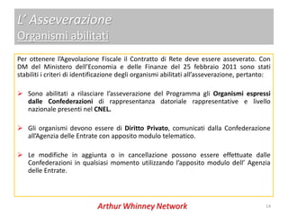 L’ Asseverazione
Organismi abilitati
Per ottenere l’Agevolazione Fiscale il Contratto di Rete deve essere asseverato. Con
DM del Ministero dell’Economia e delle Finanze del 25 febbraio 2011 sono stati
stabiliti i criteri di identificazione degli organismi abilitati all’asseverazione, pertanto:

 Sono abilitati a rilasciare l’asseverazione del Programma gli Organismi espressi
  dalle Confederazioni di rappresentanza datoriale rappresentative e livello
  nazionale presenti nel CNEL.

 Gli organismi devono essere di Diritto Privato, comunicati dalla Confederazione
  all’Agenzia delle Entrate con apposito modulo telematico.

 Le modifiche in aggiunta o in cancellazione possono essere effettuate dalle
  Confederazioni in qualsiasi momento utilizzando l’apposito modulo dell’ Agenzia
  delle Entrate.



                                                                                           14
 