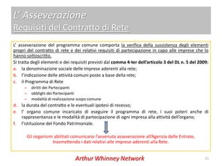 L’ Asseverazione
Requisiti del Contratto di Rete
L’ asseverazione del programma comune comporta la verifica della sussistenza degli elementi
propri del contratto di rete e dei relativi requisiti di partecipazione in capo alle imprese che lo
hanno sottoscritto.
Si tratta degli elementi e dei requisiti previsti dal comma 4-ter dell’articolo 3 del DL n. 5 del 2009:
a. la denominazione sociale delle imprese aderenti alla rete;
b. l’indicazione delle attività comuni poste a base della rete;
c. il Programma di Rete
     –     diritti dei Partecipanti
     –     obblighi dei Partecipanti
     –     modalità di realizzazione scopo comune
d. la durata del contratto e le eventuali ipotesi di recesso;
e. l’ organo comune incaricato di eseguire il programma di rete, i suoi poteri anche di
   rappresentanza e le modalità di partecipazione di ogni impresa alla attività dell’organo;
f. l’istituzione del Fondo Patrimoniale.

         Gli organismi abilitati comunicano l’avvenuta asseverazione all’Agenzia delle Entrate,
                      trasmettendo i dati relativi alle imprese aderenti alla Rete.


                                                                                                     15
 