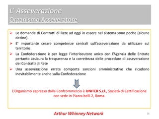 L’ Asseverazione
Organismo Asseveratore
 Le domande di Contratti di Rete ad oggi in essere nel sistema sono poche (alcune
  decine).
 E’ importante creare competenze centrali sull’asseverazione da utilizzare sul
  territorio
 La Confederazione è per legge l’interlocutore unico con l’Agenzia delle Entrate
  pertanto assicura la trasparenza e la correttezza delle procedure di asseverazione
  dei Contratti di Rete
 Una asseverazione errata comporta sanzioni amministrative che ricadono
  inevitabilmente anche sulla Confederazione



 L’Organismo espresso dalla Confcommercio è UNITER S.r.l., Società di Certificazione
                          con sede in Piazza belli 2, Roma.



                                                                                       16
 