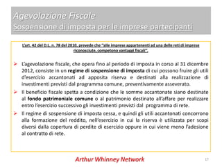 Agevolazione Fiscale
Sospensione di imposta per le imprese partecipanti
   L’art. 42 del D.L. n. 78 del 2010, prevede che ‘’alle imprese appartenenti ad una delle reti di imprese
                                   riconosciute, competono vantaggi fiscali’’.


 L’agevolazione fiscale, che opera fino al periodo di imposta in corso al 31 dicembre
  2012, consiste in un regime di sospensione di imposta di cui possono fruire gli utili
  d’esercizio accantonati ad apposita riserva e destinati alla realizzazione di
  investimenti previsti dal programma comune, preventivamente asseverato.
 Il beneficio fiscale spetta a condizione che le somme accantonate siano destinate
  al fondo patrimoniale comune o al patrimonio destinato all’affare per realizzare
  entro l’esercizio successivo gli investimenti previsti dal programma di rete.
 Il regime di sospensione di imposta cessa, e quindi gli utili accantonati concorrono
  alla formazione del reddito, nell’esercizio in cui la riserva è utilizzata per scopi
  diversi dalla copertura di perdite di esercizio oppure in cui viene meno l’adesione
  al contratto di rete.



                                                                                                             17
 