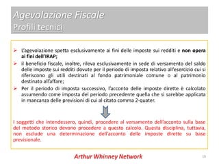 Agevolazione Fiscale
Profili tecnici

 L’agevolazione spetta esclusivamente ai fini delle imposte sui redditi e non opera
  ai fini dell’IRAP;
 il beneficio fiscale, inoltre, rileva esclusivamente in sede di versamento del saldo
  delle imposte sui redditi dovute per il periodo di imposta relativo all’esercizio cui si
  riferiscono gli utili destinati al fondo patrimoniale comune o al patrimonio
  destinato all’affare;
 Per il periodo di imposta successivo, l’acconto delle imposte dirette è calcolato
  assumendo come imposta del periodo precedente quella che si sarebbe applicata
  in mancanza delle previsioni di cui al citato comma 2-quater.


I soggetti che intendessero, quindi, procedere al versamento dell’acconto sulla base
del metodo storico devono procedere a questo calcolo. Questa disciplina, tuttavia,
non esclude una determinazione dell’acconto delle imposte dirette su base
previsionale.

                                                                                        19
 
