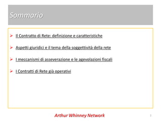 Sommario

 Il Contratto di Rete: definizione e caratteristiche

 Aspetti giuridici e il tema della soggettività della rete

 I meccanismi di asseverazione e le agevolazioni fiscali

 I Contratti di Rete già operativi




                                                              2
 